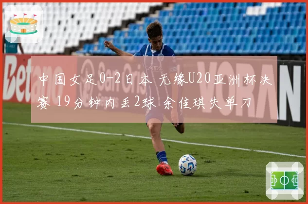 中国女足0-2日本 无缘U20亚洲杯决赛 19分钟内丢2球 余佳琪失单刀
