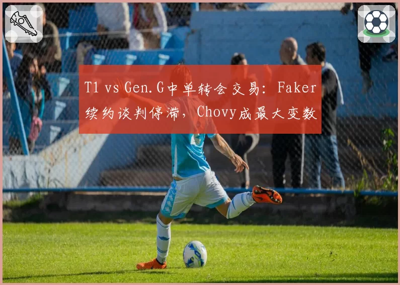 T1 vs Gen.G中单转会交易:Faker续约谈判停滞,Chovy成最大变数