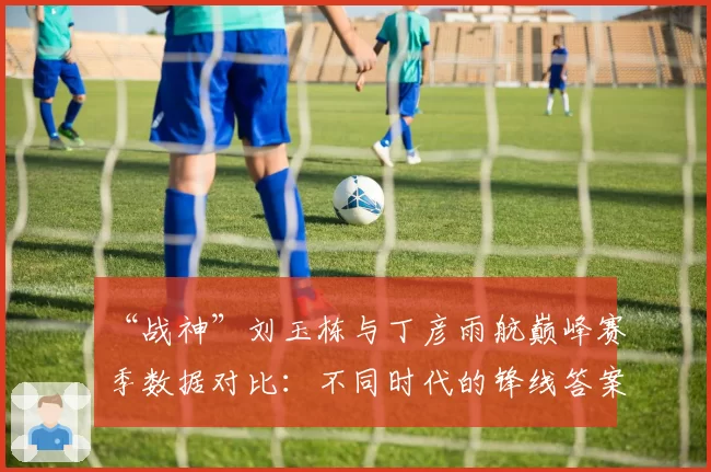 “战神”刘玉栋与丁彦雨航巅峰赛季数据对比:不同时代的锋线答案
