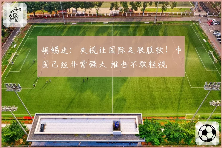 胡锡进:央视让国际足联服软!中国已经非常强大 谁也不敢轻视