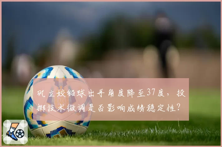 巩立姣铅球出手角度降至37度，投掷技术微调是否影响成绩稳定性？