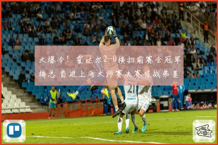 大爆冷！霍达尔2-0横扫前赛会冠军梅总 首进上海大师赛决赛将战弗基纳